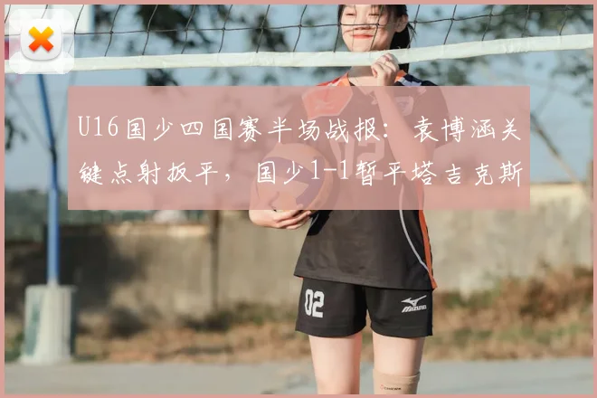 U16国少四国赛半场战报：袁博涵关键点射扳平，国少1-1暂平塔吉克斯坦，现场实况分析与球员表现点评