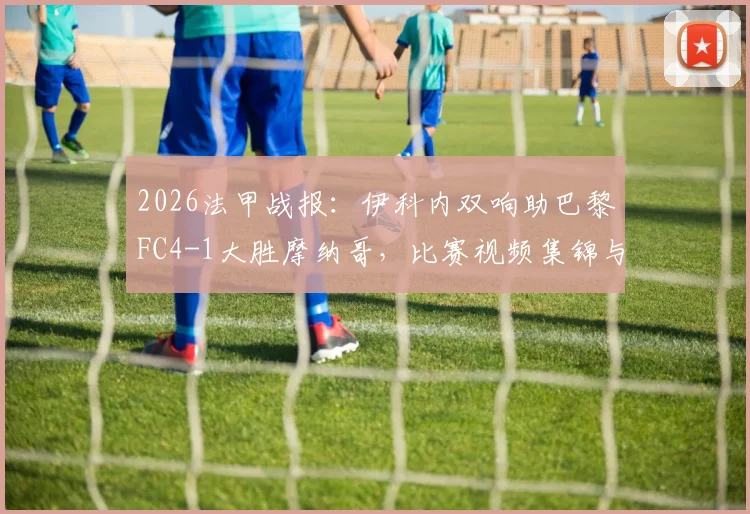 2026法甲战报:伊科内双响助巴黎FC4-1大胜摩纳哥,比赛视频集锦与球员技术特点全解析