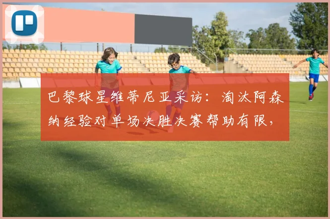 巴黎球星维蒂尼亚采访：淘汰阿森纳经验对单场决胜决赛帮助有限，赛制是关键因素
