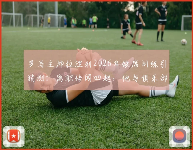 罗马主帅拉涅利2026年缺席训练引猜测：离职传闻四起，他与俱乐部分歧何在？