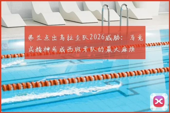 弗兰点出乌拉圭队2026威胁：马竞式精神或成西班牙队的最大麻烦