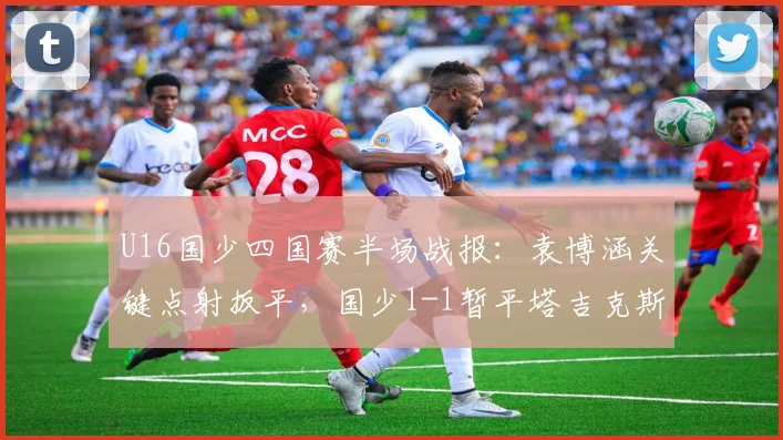 U16国少四国赛半场战报:袁博涵关键点射扳平,国少1-1暂平塔吉克斯坦,现场实况分析与球员表现点评
