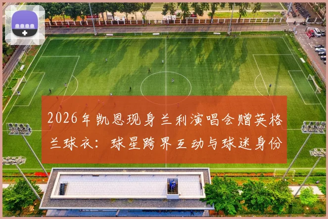 2026年凯恩现身兰利演唱会赠英格兰球衣:球星跨界互动与球迷身份揭秘