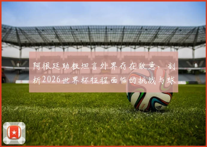 阿根廷助教坦言外界存在敌意，剖析2026世界杯征程面临的挑战与球队真实心态