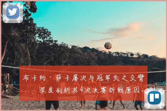 布卡约·萨卡屡次与冠军失之交臂：深度剖析其4次决赛折戟原因，附个人生涯关键数据与未来展望