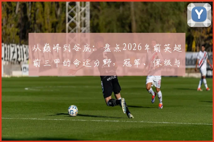 从巅峰到谷底:盘点2026年前英超前三甲的命运分野,冠军、保级与沉沦英甲全解析