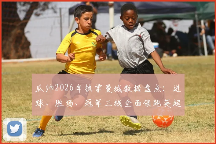瓜帅2026年执掌曼城数据盘点:进球、胜场、冠军三线全面领跑英超,解析其如何打造最强蓝月军团