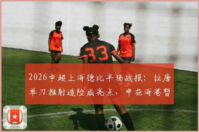 2026中超上海德比半场战报:拉唐单刀推射造险成亮点,申花海港暂时0-0难分高下