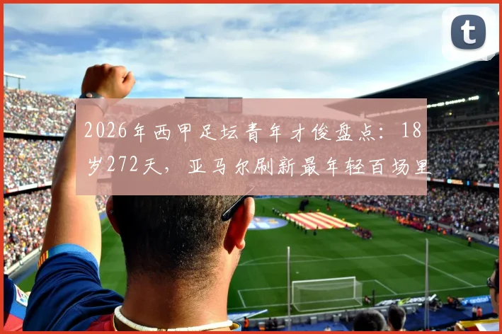 2026年西甲足坛青年才俊盘点：18岁272天，亚马尔刷新最年轻百场里程碑纪录，附其赛季数据与成长回顾