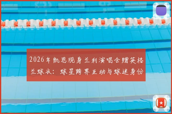 2026年凯恩现身兰利演唱会赠英格兰球衣：球星跨界互动与球迷身份揭秘