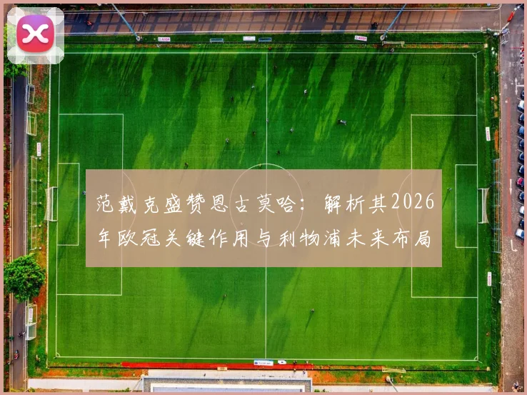 范戴克盛赞恩古莫哈：解析其2026年欧冠关键作用与利物浦未来布局，附下周对手前瞻