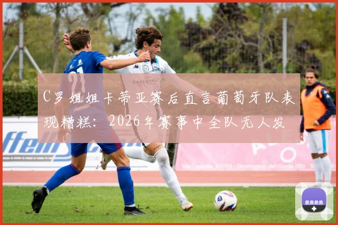 C罗姐姐卡蒂亚赛后直言葡萄牙队表现糟糕：2026年赛事中全队无人发挥出色，引发球迷热议