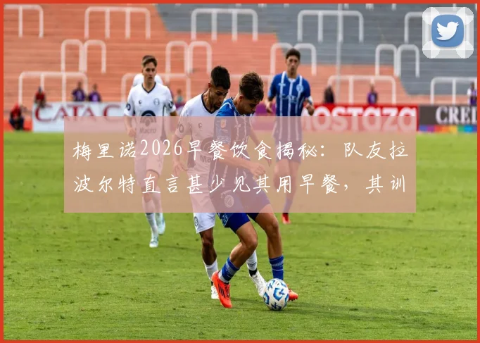 梅里诺2026早餐饮食揭秘：队友拉波尔特直言甚少见其用早餐，其训练作息引球迷好奇