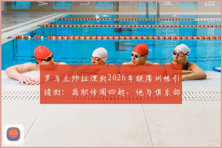 罗马主帅拉涅利2026年缺席训练引猜测:离职传闻四起,他与俱乐部分歧何在?