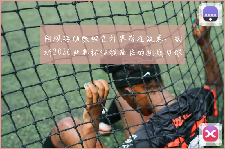 阿根廷助教坦言外界存在敌意,剖析2026世界杯征程面临的挑战与球队真实心态