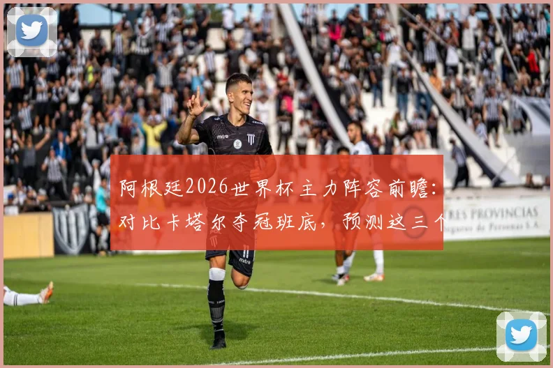 阿根廷2026世界杯主力阵容前瞻：对比卡塔尔夺冠班底，预测这三个位置最可能换人