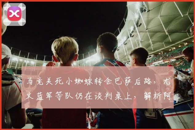 马竞关死小蜘蛛转会巴萨后路,尤文蓝军等队仍在谈判桌上,解析阿尔瓦雷斯2026年潜在下家