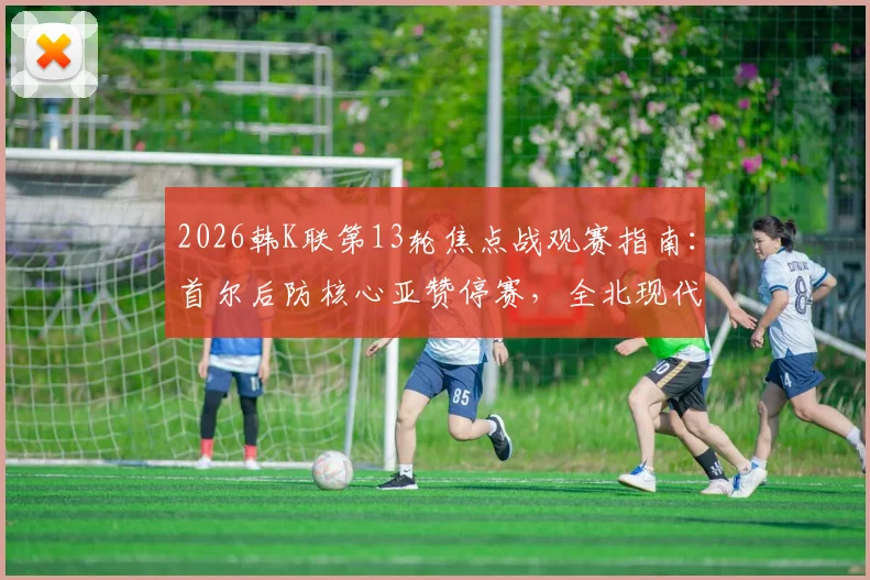 2026韩K联第13轮焦点战观赛指南：首尔后防核心亚赞停赛，全北现代能否趁势延续连胜？