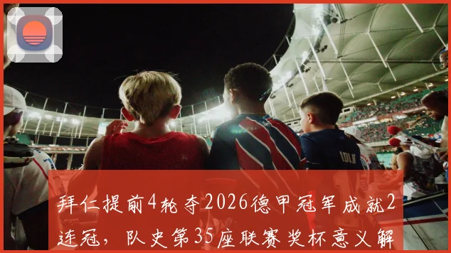 拜仁提前4轮夺2026德甲冠军成就2连冠，队史第35座联赛奖杯意义解析及历年夺冠全纪录