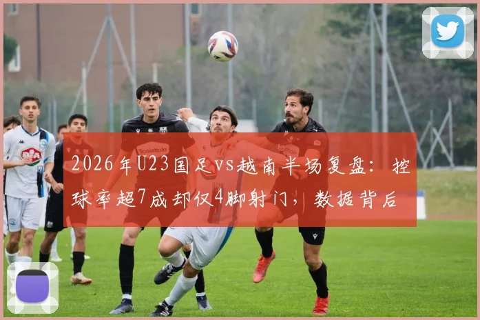 2026年U23国足vs越南半场复盘:控球率超7成却仅4脚射门,数据背后暴露三大关键问题