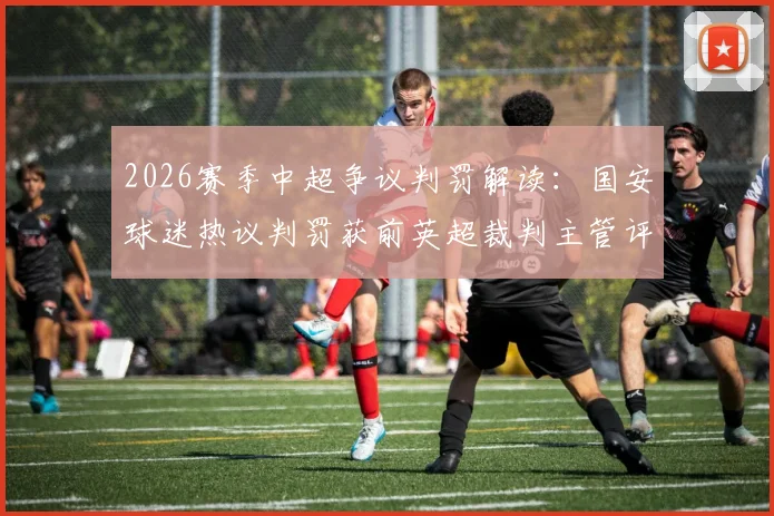 2026赛季中超争议判罚解读：国安球迷热议判罚获前英超裁判主管评议，国际视角下的规则辨析