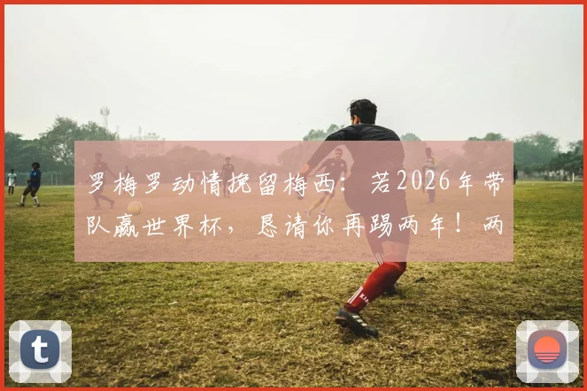 罗梅罗动情挽留梅西:若2026年带队赢世界杯,恳请你再踢两年!两人真实关系与国家队未来深度解读