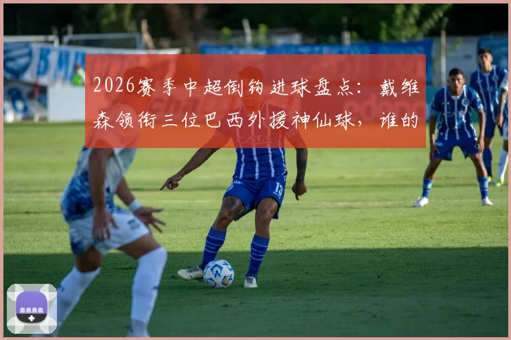 2026赛季中超倒钩进球盘点：戴维森领衔三位巴西外援神仙球，谁的技术更胜一筹？附高清动图回顾