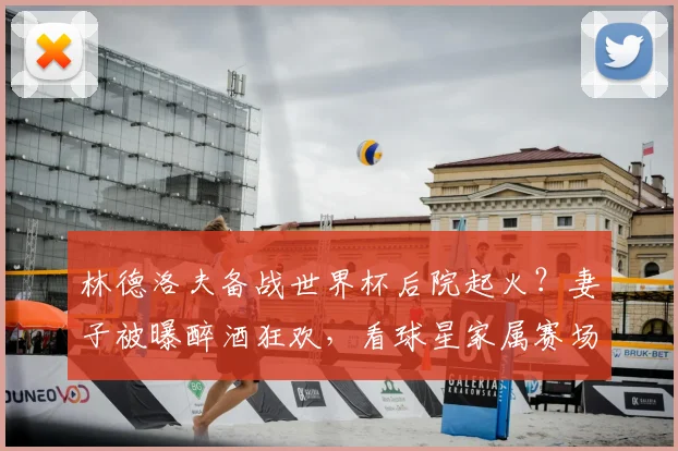 林德洛夫备战世界杯后院起火?妻子被曝醉酒狂欢,看球星家属赛场外的另一面