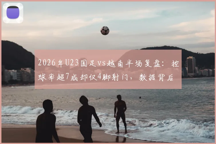 2026年U23国足vs越南半场复盘：控球率超7成却仅4脚射门，数据背后暴露三大关键问题