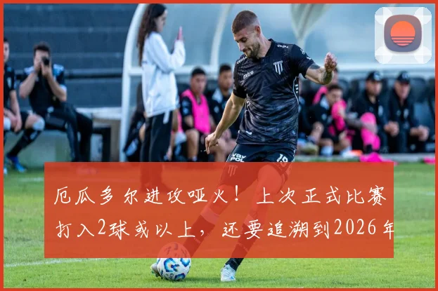 厄瓜多尔进攻哑火！上次正式比赛打入2球或以上，还要追溯到2026年3月，根源何在？