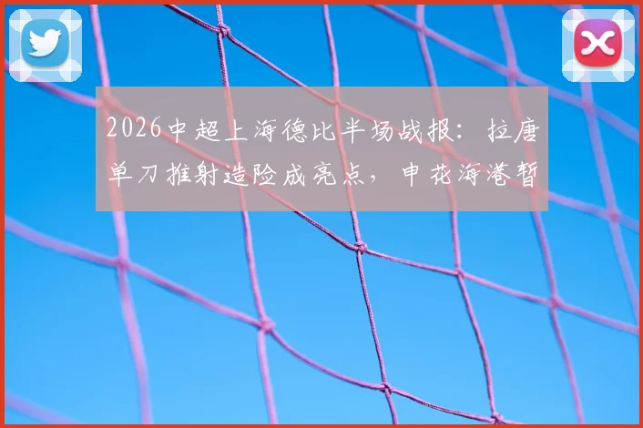 2026中超上海德比半场战报：拉唐单刀推射造险成亮点，申花海港暂时0-0难分高下