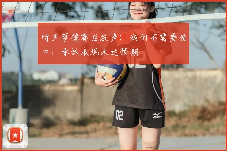 特罗萨德赛后发声：我们不需要借口，承认表现未达预期