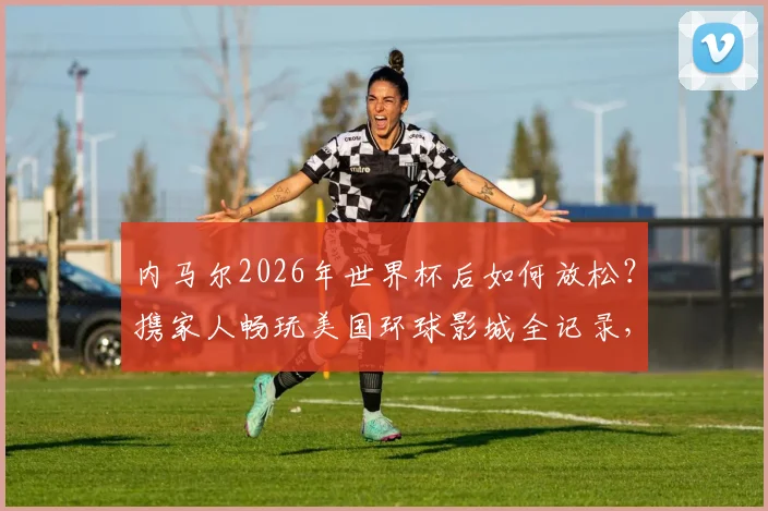内马尔2026年世界杯后如何放松？携家人畅玩美国环球影城全记录，附球星同款游玩路线参考