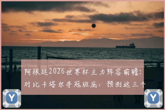 阿根廷2026世界杯主力阵容前瞻：对比卡塔尔夺冠班底，预测这三个位置最可能换人