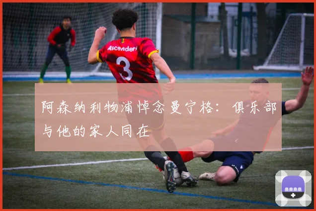 阿森纳利物浦悼念曼宁格：俱乐部与他的家人同在