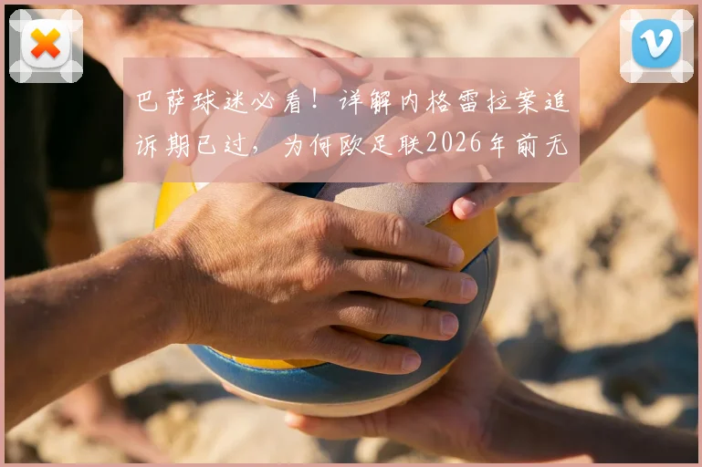 巴萨球迷必看!详解内格雷拉案追诉期已过,为何欧足联2026年前无法对巴萨采取任何行动