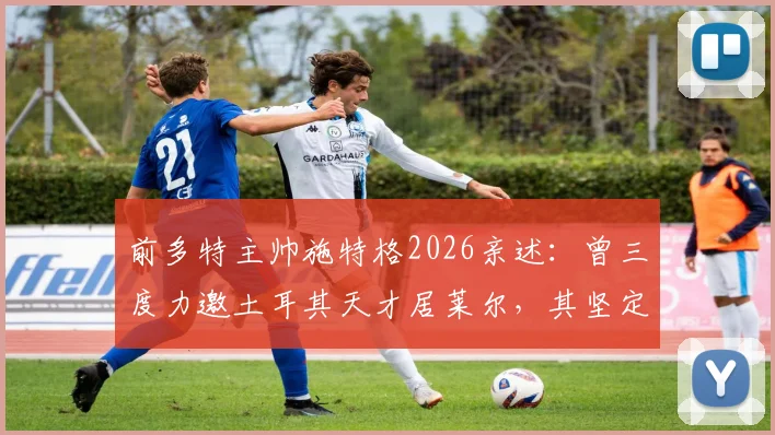 前多特主帅施特格2026亲述:曾三度力邀土耳其天才居莱尔,其坚定信念“我只为皇马踢球”震撼足坛