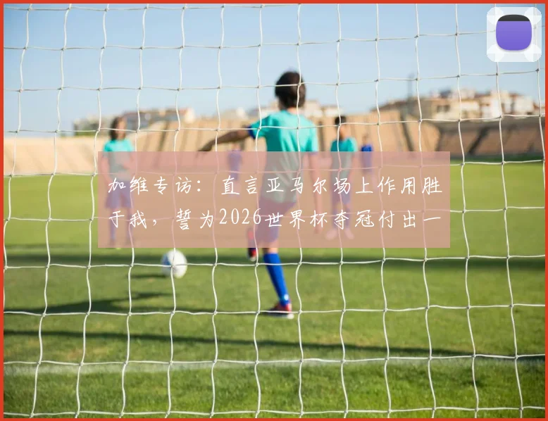 加维专访：直言亚马尔场上作用胜于我，誓为2026世界杯夺冠付出一切