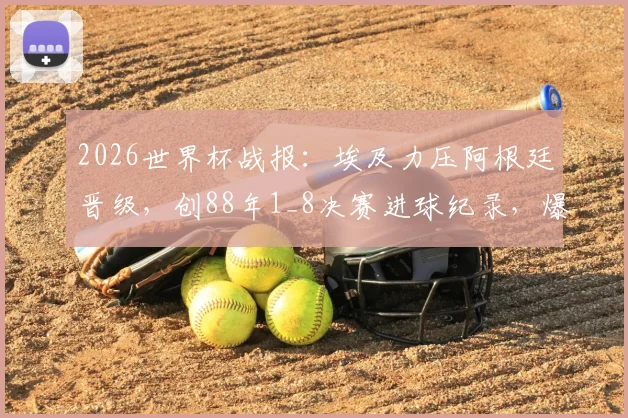 2026世界杯战报:埃及力压阿根廷晋级,创88年1_8决赛进球纪录,爆冷背后的战术解析