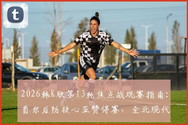 2026韩K联第13轮焦点战观赛指南：首尔后防核心亚赞停赛，全北现代能否趁势延续连胜？