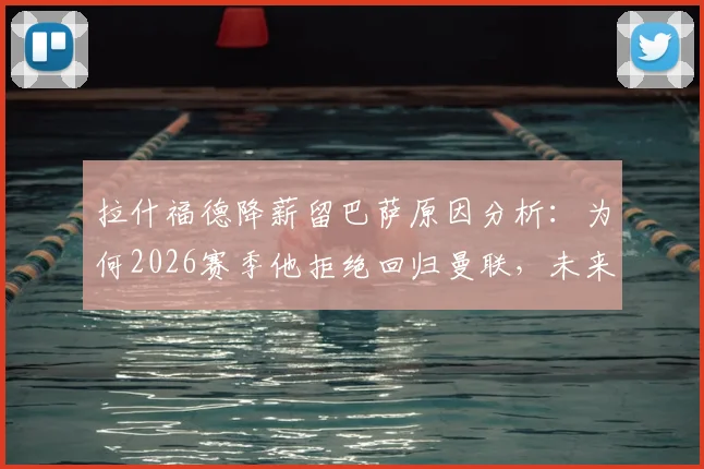 拉什福德降薪留巴萨原因分析：为何2026赛季他拒绝回归曼联，未来前景展望