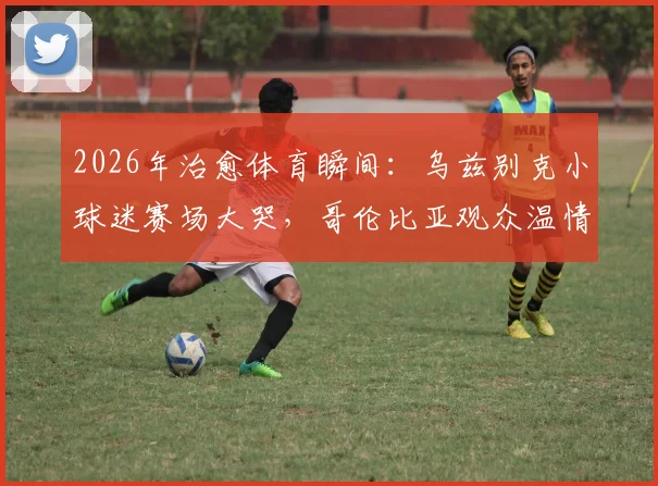 2026年治愈体育瞬间:乌兹别克小球迷赛场大哭,哥伦比亚观众温情拥抱化解悲伤