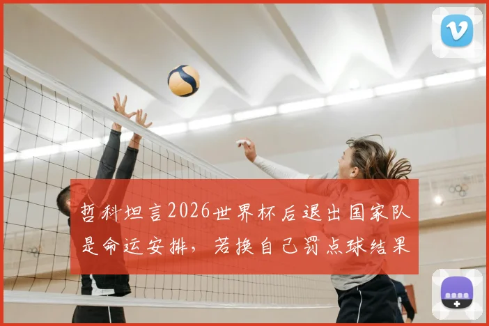 哲科坦言2026世界杯后退出国家队是命运安排，若换自己罚点球结果可能不同