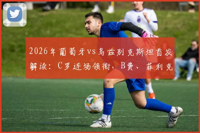 2026年葡萄牙vs乌兹别克斯坦首发解读：C罗连场领衔，B费、菲利克斯出战阵容与战术表现深度分析