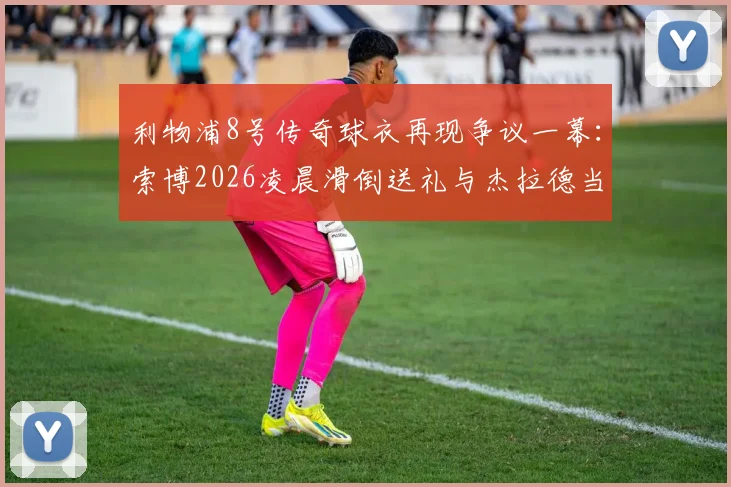 利物浦8号传奇球衣再现争议一幕:索博2026凌晨滑倒送礼与杰拉德当年窘境惊人相似,谁更该被责备?
