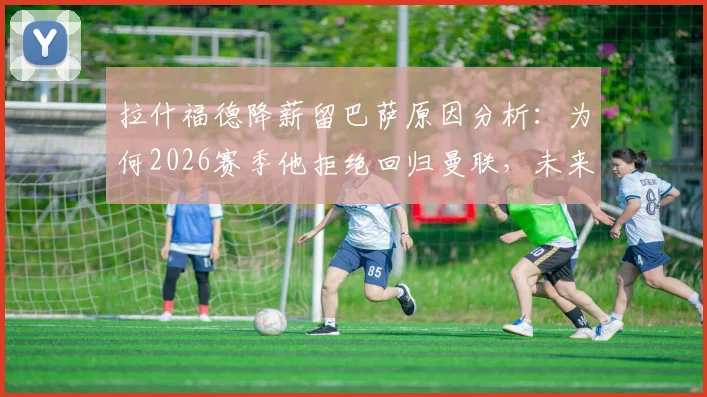 拉什福德降薪留巴萨原因分析:为何2026赛季他拒绝回归曼联,未来前景展望