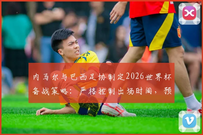 内马尔与巴西足协制定2026世界杯备战策略：严格控制出场时间，预防伤病成首要任务