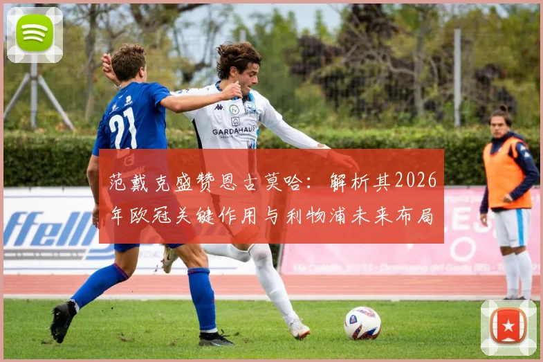范戴克盛赞恩古莫哈：解析其2026年欧冠关键作用与利物浦未来布局，附下周对手前瞻