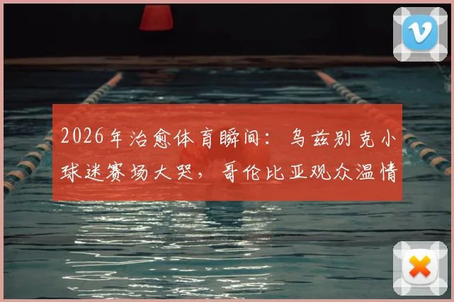 2026年治愈体育瞬间：乌兹别克小球迷赛场大哭，哥伦比亚观众温情拥抱化解悲伤