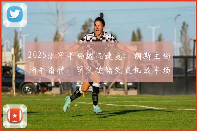 2026法甲半场战况速览：朗斯主场闷平南特，萨义德错失良机成半场关键转折点